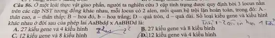 I vang,worr, I QUIL
Câu 86., Ở một loài thực vật giao phân , người ta nghiên cứu 3 cặp tính trạng được quy định bởi 3 locus nằm
trên các cặp NST tương đồng khác nhau , môi locus có 2 alen . môi quan hệ trội lặn hoàn toàn , trong đó: A -
thân cao a - thân thâp; B- hoa đỏ b-hoa trắng; D - quả tròn, d- quả dài Số loại kiểu gene và kiểu hint
khác nhau ở đời sau của phép lai AaBbddx AaBBDd là:
A. 27 kiêu gene và 4 kiêu hình
B. 27 kiểu gene và 8 kiểu hình
C. 12 kiểu gene và 8 kiểu hình
(D. 12 kiểu gene và 4 kiểu hình