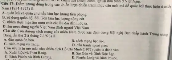 I am ve cham dứt chiến tranh, lập lại hóa bình ở Việt Nam.
Câu 47: Điểm tương đông trong các chiến lược chiến tranh thực dân mới mà đế quốc Mĩ thực hiện ở miền
Nam (1954-1975) là
A. quân Mĩ và quân chư hầu làm lực lượng tiên phong.
B. sử dụng quân đội Sài Gòn làm lực lượng nòng cốt.
C. nhằm thực hiện âm mưu chia cắt lâu dài đất nước ta.
D. âm mưu dùng người Việt Nam đánh người Việt Nam.
Câu 48: Con đường cách mạng của miền Nam được xác định trong Hội nghị Ban chấp hành Trung ương
Đảng lần thứ 21(tháng 7-1973 ) là
A. đầu tranh ôn hòa.
B. cách mạng bạo lựC.
C. cách mạng vũ trang.
D. đầu tranh ngoại giao.
Câu 49: Trận mở màn cho chiến dịch Hồ Chí Minh (1975) quân ta đánh vào
A. Xuân Lộc và Phan Rang.
B. Sài Gòn và Dinh Độc Lập.
C. Bình Phước và Bình Dương.
D. Phước Long và Bình PhướC.