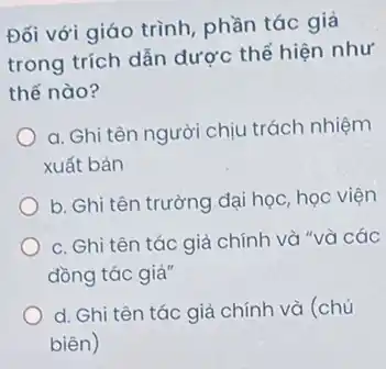 Đối với giáo trình phần tác giả
trong trích dẫn dược thể hiện như
thế nào?
a. Ghi tên người chịu trách nhiệm
xuất bản
b. Ghi tên trường dại học, học viện
c. Ghi tên tác giả chính và "và các
đồng tác giả"
d. Ghi tên tác giả chính và (chủ
biên)