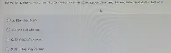 Đối với khí lý tưởng , mối quan hệ giữa thể tích và nhiệt độ trong quá trình đảng áp được biểu diễn bởi định luật nào?
A. Định luật Boyle.
B. Định luật Charles.
C. Định luật Avogadro.
D. Định luật Gay-LussaC.