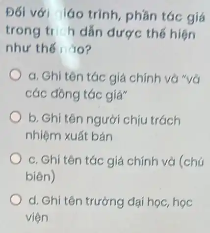 Đối với láo trình, phần tác giá
trong trích dẫn được thế hiện
như thế nào?
a. Ghi tên tác giá chính và "và
các đồng tác giả"
b. Ghi tên người chịu trách
nhiệm xuất bản
c. Ghi tên tác giá chính và (chú
biên)
d. Ghi tên trường đại học, học