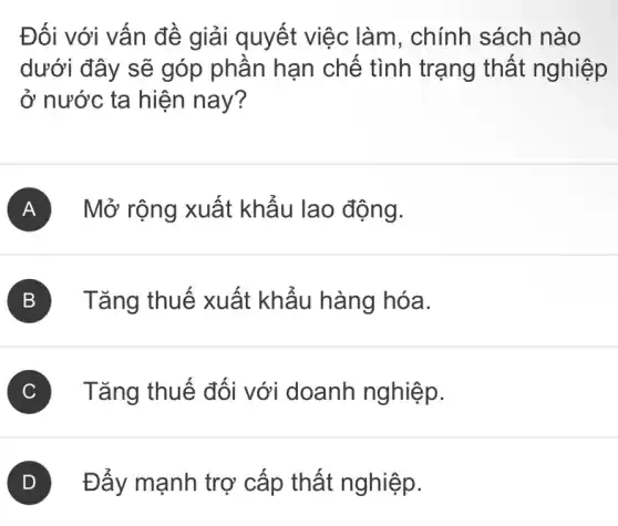 Đối với vấn đề giải quyết việc làm, chính sách nào
dưới đây sẽ góp phân hạn chế tình trạng thất nghiệp
ở nước ta hiện nay?
A Mở rộng xuất khẩu lao động.
B ) Tǎng thuế xuất khấu hàng hóa.
C ) ) Tǎng thuế đối với doanh nghiệp.
D Đấy mạnh trợ cấp thất nghiệp.