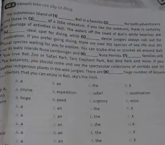 i
(3) 8) Khoanh tròn vào đáp án đúng.
The Indonesian island of (1)
__
Bali is a favorite (2) and those in (3) __
of a little relaxation If you like t __ for both adventurers
no shortage
of activities in Ball The waters off the coast of Bali's white beaches are ors, there is certainly
(4) __
ideal spot for diving while (5)
dense jungles always call out for exploration. If you prefer going diving there __
over 952 species of sea life and 393 socoral species waiting for you to explore You can scuba-dive or snorkel all around Bali
__
-or its baby islands Nusa Lembongan and (6)
__
Park, Bali Bird P. Park and more. If you
also love Bali Zoo or Safari Park, Taro Ele Nusa Penida. (7) __ families will
botanists, you should come and see the spectacular collections of orchids and 111
plether indigenous plants in the wild jungles. There are (8)
__ huge number of leisure
__ ctivities that you can enjoy in Bali, sky's the limit.
rd
ame
y A
A.a
A. cruise
A. hope
A. a
A. a
A. a
A. a
a
B. an
B. expedition
B. need
B. an
B. an
d. an
B. an
B. an
C. the
C. safari
C. urgency
C. the
C. the
C.the
C. the
C. the
D.X
D. destination
D. miss
D. X
jj x
D. X
D.X
x
nir
