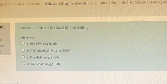 ia tôi / Các khoá học của tôi / HKll2324 Chủ nghĩa xã hội khoa học.010100510794 / BUỐI HỌC ONLINE ( Tiết 4-6) ng
nói
Câu nói "Gia đình là tế bào của xã hội" nói về điều gì?
Select one:
a. Đǎc điểm của gia đình
b. Vị trí của gia đình trong xã hội
c. Muc dích của gia dinh
d. Tính chất của gia đình