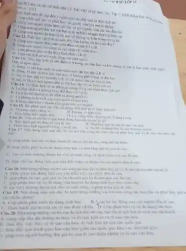 ICH SU LỚP 10
998, tr. 101)
Ngo Si Liên và các sử thần nhà Lê, Đại Việt sử ký toàn thư, Tập 1, NXB Khoa Nói.
hạn định trên đề cặp đến ý nghĩa nào sau đây của tri thức lịch sư?
phần giữ gin và phát huy các giá trị vǎn hóa truyền thong.
A. Giup con nguror nhận thức sâu sắc về còi nguồn, bán sắc của dân tộC.
con người đúc kết bài học kinh nghiềm từ quá khứ cho hiện tai
D. Gup con nguroi du báo chính xác về những sự kiện trong tương lai.
Câu 12. Việc học tập lịch sử suốt đời đem lại lợi ích nào sau đây?
A. Giup con người phát triển toàn diện về mặt thể chất.
B. Giup con nguroi mo rộng và cập nhật vốn kiến thứC.
phong phú và đa dạng hiện thực lịch sử.
D. Tach roilich sir voi cuộc sống của con người.
Dây là quan diém
"Học tập lịch sử chi diển ra ở trong các lớp học và khi chúng ta còn là học sinh, sinh viên".
A. dung, vichi học sinh và sinh viên mới cần học tập lịch sử.
B. dung, vi dây là môn học bắt buộc ở trường phó thông và đai hoC.
C. sai, vi học tập và tìm hiểu lịch sử chi danh cho các nhà sư họC.
D. sai, vi tất cà mọi người đều có thể học tập và tìm hiểu lịch sư.
Câu 14. Tri thire lịch sử có điểm gi tương đồng với nhận thức lịch sư?
A. Là duy nhất và không thay đổi theo thời gian.
B. Là toàn bo nhime gi đã diển ra trong quá khir.
C. Là những hiếu biết của con người ve quá khứ.
D. Không dựa vào y muốn chủ quan của con người.
Câu 15. Bộ phim nào sau đây sử dung chất liệu là tri thức lịch sư?
B. Hurmg vi tinh thân
A. Thương ngày nǎng vé
C. Hoa hong tren ngure trái
Uân: Đường tới Tháng Long
Câu 16. Yếu tố cốt lôi trong hoạt động bào ton di sân là gi?
A. Xác đinh giá tri thực tế của di sàn
B. Phát huy giá tri của di sản vàn hóa.
C. Dam bao tinh nguyên trạng của di sản.
D. Tu bo vaphue hòi di sản thường xuyên.
Câu 17. Nọi dung nào sau dây là vai trò của công tác bao ton va phat huy giá tri di sản vǎn hóa vật
thể?
A. Gop phàn lưu tri và thực hành di san tir the he này sang the he kháC.
B. Góp phần phát triển da dang sinh hoc và làm tâng giá trị của di sản.
C. Tao ra moi trurong thuận lợi cho sự sinh song va phat trien cua cac di sản
D. Han ché tac động tiêu cực của điều kiện tự nhiên và con nguroi den di sản
Câu 18. Mor trong những vai trò của công tác bao tồn và phát huy giá trị di sản vǎn hóa phi vật the la
A. khác phuc tác động tiêu cực của điều kiện tự nhiên đến di san
B. góp phân tái tạo giữ gin và lưu truyen giá tri di sàn qua các the hệ
C. gop phàn bảo ve sự da dang van hóa và đa dang sinh hoc tren toan cầu
D. tạo môi trường thuận lợi cho sự sinh song và phát trien cua di san
Câu 19. Nội dung nào sau dây là mot trong những vai trò của cong tác bào tồn và phát huy giá tr
sản thiên nhiên?
A. Góp phân phát triến da dang sinh hoc	bó tác động của con người đến di sản.
C. Thực hành giá trị của các di sàn thiên nhiên. D. Góp phân bảo vệ sự đa dạng vǎn hóa.
20. Một trong những vai trò của du lịch đó với việc bào tồn di tích lịch sử và đi sản vǎn hóa là
A. cung cấp đầy đủ những tri thức ve di tich lich sir và di sản vǎn hóa.
B. thúc đáy việc bảo về di sản vǎn hóa, di tích lịch sử của các quốc gia.
C. thúc đẩy quá trình giao lưu vǎn hóa giữa các quóc gia.khu vực trên the gion
giúp con người hương thụ giá trị của di sản thiên nhiên và di sản vǎn hóa.