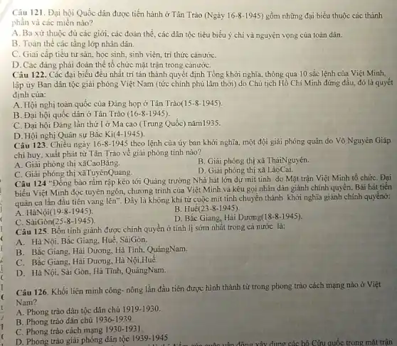I
(
(
Câu 121. Đại hội Quốc dân được tiến hành ở Tân Trào (Ngày 16-8-1945 ) gồm những đại biểu thuộc các thành
phân và các miền nào?
A. Ba xứ thuộc đủ các giới, các đoàn thề, các dân tộc tiêu biểu ý chi và nguyện vọng của toàn dân.
B. Toàn thể các tầng lớp nhân dân.
C. Giai cấp tiểu tư sản, học sinh , sinh viên, trí thức cảnướC.
D. Các đáng phải đoàn thê tô chức mặt trận trong cảnướC.
Câu 122. Các đại biểu đều nhật trí tán thành quyết định Tổng khởi nghĩa, thông qua 10 sắc lệnh của Việt Minh,
lập ủy Ban dân tộc giải phóng Việt Nam (tức chính phủ lâm thời) do Chủ tịch Hồ Chí Minh đứng đầu, đó là quyết
định của:
A. Hội nghị toàn quốc của Đảng họp ở Tân Trào(15-8 -1945).
B. Đại hội quốc dân ở Tân Trào (16-8-1945).
C. Đại hội Đảng lần thứ I ở Ma cao (Trung Quốc) nǎm1935.
D. Hội nghị Quân sự Bắc Ki(4-1945).
Câu 123. Chiều ngày 16-8-1945 theo lệnh của ủy ban khời nghĩa, một đội giải phóng quân do Võ Nguyên Giáp
chỉ huy, xuât phát từ Tân Trào vê giải phóng tinh nào?
A. Giải phóng thị xãCaoBằng.
B. Giải phóng thị xã TháiNguyên.
C. Giải phóng thị xãTuyênQuang.
D. Giải phóng thị xã LàoCai.
Câu 124 "Đông bào rầm rập kéo tới Quảng trường Nhà hát lớn dự mít tinh do Mặt trận Việt Minh tổ chức . Đại
biểu Việt Minh đọc tuyên ngôn, chương trình của Việt Minh và kêu gọi nhân dân giành chính quyển. Bài hát tiến
quân ca lần đâu tiên vang lên". Đây là không khí từ cuộc mít tinh chuyển thành khởi nghĩa giành chính quyềnở:
A. HàNội(19-8-1945).
B. Huế(23-8 -1945).
C. SàiGòn(25-8 -1945).
D. Bắc Giang, Hài Dương(18-8 -1945).
Câu 125. Bốn tinh giành được chính quyên ở tinh lị sớm nhất trong cả nước là:
A. Hà Nội, Bắc Giang, Huế, SàiGòn.
B. Bắc Giang, Hải Dương, Hà Tình, QuảngNam.
C. Bắc Giang, Hải Dương, Hà Nội,Huế.
D. Hà Nội, Sài Gòn, Hà Tĩnh, QuảngNam.
Câu 126. Khối liên minh công- nông lần đầu tiên được hình thành từ trong phong trào cách mạng nào ở Việt
Nam?
A. Phong trào dân tộc dân chủ 11919-1930.
B. Phong trào dân chủ 1936-1939.
C. Phong trào cách mạng 1930-1931
D. Phong trào giải phóng dân tộc 1939-1945
động xây dung các hô Cứu quốc trong mặt trận