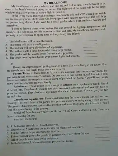 MY IDEAL HOME
My ideal home is a place where I can unwind and feel at ease. I would like it to be
close to the beach because I enjoy the ocean. The highlight of the house will be the large
windows that allow plenty of natural light to come in.
In the living room there will be a large, comfortable sofa and aTV where I can watch
my favorite programs. The kitchen will be equipped with modern appliances that will help
me prepare tasty dishes I also wish for a small garden where I can cultivate flowers and
vegetables.
I hope to have a smart home system that can control the lighting temperature, and
security. This will make my life more convenient and safe. My ideal home will be simple
yet cozy, a perfect place to spend time with my family and friends.
1. The ideal home will be near the beach.
__
2. The house will have a small garden.
__
3. The kitchen will have old-fashioned appliances.
__
__
4. The author wants a large house with many large rooms.
__
5. The garden will be used to grow flowers and vegetables.
__
6. The smart home system hardly ever control lights and security.
C.
Houses are improving and getting smarter. It feels like we're living in the future. Here
are three houses that might make you want to move.
Future Terrace: These houses have a voice assistant that controls everything. Do
you want to call the elevator? Just ask . Do you want to turn on the lights?Just ask. These
homes are perfect for people who need extra help around the house You will have much
more time for yourself and your family.
Robohomes: These houses have a range of different smart appliances that do lots of
different jobs. They have kitchen robots that can make a whole meal.and you only have to
press one button. They also have appliances that clean themselves. You can put your feet
up and relax.
Greenhouse Apartments:These apartments use the newest technology and are eco-
friendly. The walls have solar panels that produce electricity using energy from the sun.
The gardens have outdoor systems that monitor and water the plants on the balcony. You'll
feel like you're living in the country.
Which of these homes would you like to live in? Come and have a look. Your new
home is waiting for you.
Step into the future!
1. RoboHomes are able to clean themselves.
__
2. Greenhouse Apartments can not water the plants automatically.
__
3. Future Terrace helps save time for families.
__
4. Future Terrace uses solar panels to generate electricity from the sun.
__
5. All of three houses have voice assistants.
__
6. In RoboHomes, kitchen robots can prepare full meals.
__