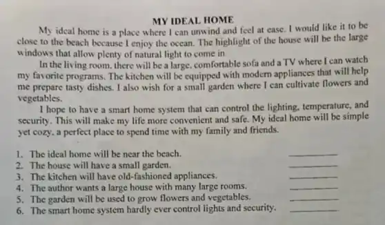 MY IDEAL HOME
My ideal home is a place where I can unwind and feel at ease. I would like it to be
close to the beach because I enjoy the ocean. The highlight of the house will be the large
windows that allow plenty of natural light to come in.
In the living room there will be a large, comfortable sofa and a TV where I can watch
my favorite programs. The kitchen will be equipped with modern appliances that will help
me prepare tasty dishes . I also wish for a small garden where I can cultivate flowers and
vegetables.
I hope to have a smart home system that can control the lighting, temperature, and
security. This will make my life more convenient and safe. My ideal home will be simple
yet cozy, a perfect place to spend time with my family and friends.
1. The ideal home will be near the beach.
__
2. The house will have a small garden.
__
3. The kitchen will have old-fashioned appliances.
__
4. The author wants a large house with many large rooms.
__
5. The garden will be used to grow flowers and vegetables.
__
6. The smart home system hardly ever control lights and security.
__