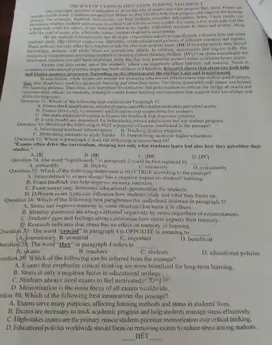 IN IDUCATION PURPOSI AND INIIACI
One impovtant question in education is about the role of exams and What purpose they serve Exams are
marnh used to check it students are qualified. However, they can also help track
for example, feedback from exams can help students remember information better I som results can
decemme whether students gain access to certain high schools or universities for some, a low score may feet like
a dead end, while for others, it can motival them to try harder Individual reactions to stress and anxiety, along
with the type of evant,play a big role in how students respond to assessments
(1) The methol of evamination and the types of questions asked can significantly influence how and when
students study. (11) Official evams vary depending on the educational policies of different countries and regions.
These policies not only allect how teachers teach but also how students learn (111) If an exam mainly tests Inctual
knowledge, students will likely focus on memorizing details In contrast assessments that require skills like
analy vis or interpretation encourage students to Jevelop-critical thinking abilities [IV]I'ven when assessments are
fact-based, students can still learn important skills but they may to achieve better scores.
Evams can also create stress for students, which can negatively affect learning and memory. Stress is
common in educational settings, impacting both students and teachers Research shows that both help
and hinder processes, depending on the situation and the student's like and temper ment
In conclusion, while exams are crucial for assessing educational effectiveness and student qualifications.
they also shape hou students approach learning and what they learn The stress associated with exams can impact
the learning provess Therefore, it is important for educators and to rethink the design of exams and
consider their effects on students, aiming to create better learning environment!, that support both knowledge and
skills development.
Question 31: Which of the following best summarizes Paragraph 1?
A. Evams check monitor progress, and allect student motivation and school access
B. Exams serve only to measure and create stress for students.
C. The main purpose of exams is to provide feedback that improves memory.
D. Exam results are for determining school admissions but not student progress.
Question 32: Which of the following is NOT a purpose of exams mentions d in the passage?
B. Tracking student progress
A. Measuring teachers ellectiveness
C. Motivating students to study harder D Determining access to higher education
Question 33: Where is paragraph 2 does the following sentence best tit?
"Exams often drive the curriculum, shaping not only what students learn but also how they prioritize their
studies."
A. [1]
Question 34: The word in paragraph 2 could be best replaced by __
A. noticeably
C. [III]
C. minimally
Question 35: Which of the following statements is NOT TRUE according to the passage?
A. Stress related to exams always has a negative impact on students' learning.
B. Exam feedback can help improve memory retention.
C. Exam scores may determine educational opportunities for students.
D. Different exam types can influence how and what they focus on.
D. consistently
Question 36: Which of the following best paraphrases the underlined sentence in paragraph 3?
A. Stress can improve memory in some situations but harm it in others.
B. Memory processes are always affected negatively by stress regardless of circumstances.
C. Students' ages and feelings always determine how stress impacts their memory.
D. Research indicates that stress has no effect on memory or learning.
Question 3): The word "crucial" in paragraph 4 is OPPOSITE in meaning to __
mnecessary B. essential
C. important
D. beneficial
uestion 38: The word "they" in paragraph 4 refers to __
A. exams
B. teachers
C. students
D. educational policies
uestion 30: Which of the following can be inferred from the passage?
A. Exams that emphasize critical thinking are more beneficial for long-term learning.
B. Stress is only a negative factor in educational settings.
C. Students always need exams to feel motivated money fuc
D. Memorization is the main focus of all exams worldwide.
stion 40: Which of the following best summarizes the passage?
A. Exams serve many purposes, affecting learning methods and stress in students' lives.
B. Exams are necessary to track academic progress and help students manage stress effectively.
C. High-stakes exams are the primary reason students prioritize memorization over critical thinking.
D. Educational policies worldwide should focus on removing exams to reduce stress among students.
__ HÉT __
B. [II]
B. slightly
D. [IV]