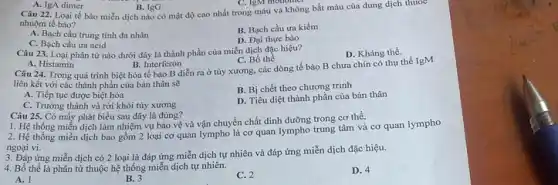 A. IgA dimer
B. IgG
Câu 22. Loại tế bào miễn dịch nào có mật độ cao nhất trong máu và không bắt màu của dung dịch thuốc
C. IgM monomer
nhuộm tế bào?
A. Bạch cầu trung tính đa nhân
B. Bạch cầu ưa kiềm
C. Bạch cầu ưa acid
D. Đại thực bào
Câu 23. Loại phân tử nào dưới đây là thành phần của miễn dịch đặc hiệu?
D. Kháng thể.
A. Histamin
B. Interferon
Câu 24. Trong quá trình biệt hóa tế bào B diễn ra ở tủy xương, các dòng tế bào B chưa chín có thụ thể IgM
C. Bố thể
liên kết với các thành phần của bản thân sẽ
A. Tiếp tục được biệt hóa
B. Bị chết theo chương trình
C. Trường thành và rời khỏi tùy xương
D. Tiêu diệt thành phần của bản thân
Câu 25. Có mấy phát biểu sau đây là đúng?
1. Hệ thống miễn dịch làm nhiệm vụ bảo vệ và vận chuyển chất dinh dưỡng trong cơ thể.
2. Hệ thống miễn dịch bao gồm 2 loại cơ quan lympho là cơ quan lympho trung tâm và cơ quan lympho
ngoại vi.
3. Đáp ứng miễn dịch có 2 loại là đáp ứng miễn dịch tự nhiên và đáp ứng miễn dịch đặc hiệu.
4. Bố thể là phân tử thuộc hệ thống miễn dịch tự nhiên.
A. 1
B. 3
C. 2
D. 4