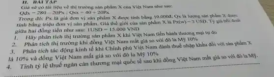 II. BAIThat (A)P
Giả sử có tài liệu về thị trường sản phẩm X của Việt Nam như sau:
Qdx=280-20Px;Qsx=40+20Px
Trong đó: Px là giá đơn vị sản phẩm X được tính bằng 10.000d Qx là lượng sản phẩm X được
tính bằng triệu đơn vị sản phẩm . Giá thế giới của sản phẩm X là
Px(w)=3USD . Tỷ giá hối đoái
giữa hai đồng tiền như sau: 1USD=15.000VND
Hãy phân tích thị trường . sản phẩm X khi Việt Nam tiến hành thương mại tự do
2.Phân tích thị trường khi đồng Việt Nam mất giá so với đô la Mỹ
10% 
Phân tích tác động kinh tế khi Chính phủ Việt Nam đánh thuế nhập khẩu đối với sản phẩm X
là 10% 
và đồng Việt Nam mất giá so với đô la Mỹ
10% 
Tính tỷ lệ thuế ngǎn cản thương mại quốc tê sau khi đồng Việt Nam mất giá so với đô la Mỹ.
......................................................................