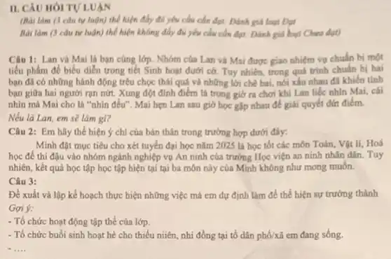 II. CAU HOITU LUAN
(Bài làm (3 câu tự luận) thể hiện đầy đủ yếu cầu cần đạt: Đánh giá loại Dại
Bài làm (3 câu tự luận) thể hiện không đầy đủ yếu cầu cần đạt: Đánh giá hoại Chura đạt)
Câu 1: Lan và Mai là bạn cùng lớp. Nhóm của Lan và Mai được giao nhiệm vụ chuẩn bị một
tiểu phẩm để biểu diễn trong tiết Sinh hoạt dưới cờ. Tuy nhiên, trong quá trình chuẩn bị hai
bạn đã có những hành động trêu chọc thái quá và những lời chê bai, nói xấu nhau đã khiến tình
bạn giữa hai người rạn nứt. Xung đột đinh điểm là trong giờ ra chơi khi Lan liếc nhìn Mai,cái
nhìn mà Mai cho là "nhin đều". Mai hẹn Lan sau giờ học gặp nhau để giải quyết đứt điểm.
Nếu là Lan, em sẽ làm gi?
Câu 2: Em hãy thể hiện ý chí của bản thân trong trường hợp dưới đây:
Minh đặt mục tiêu cho xét tuyến đại học nǎm 2025 là học tốt các môn Toán, Vật lí, Hoá
học để thi đậu vào nhóm ngành nghiệp vụ An ninh của trường Học viện an ninh nhân dân. Tuy
nhiên, kết quả học tập học tập hiện tại tại ba môn này của Minh không như mong muốn.
Câu 3:
Đề xuất và lập kế hoạch thực hiện những việc mà em dự định làm để thể hiện sự trưởng thành
Gọi ý:
- Tổ chức hoạt động tập thể của lớp.
- Tổ chức buổi sinh hoạt hè cho thiếu niiên, nhi đồng tại tổ dân phố/xã em đang sống.