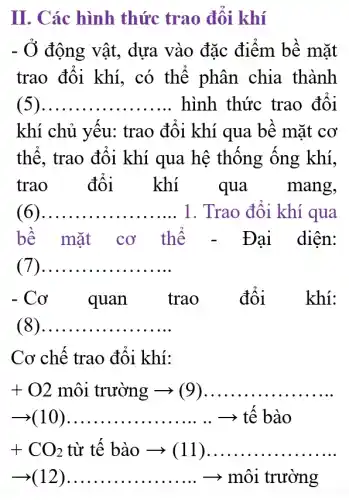 II. Các hình thức trao đổi khí
- Ở động vật, dựa vào đặc điểm bề mặt
trao đổi khí , có thể phân chia thành
( __ hình thức trao đôi
khí chủ yếu:trao đổi khí qua bề mặt cơ
thế, trao đổi khí qua hệ thống ống khí,
trao đổi khí qua mang,
( __ .... ... 1. Trao đối khí qua
bề mặt cơ thể . Đại diện:
( __
-Co quan trao đổi _ khí:
( __
Cơ chế trao đổi khí:
+O2 môi trường ­­­­→ (9) __
__ ­­­­→ tế bào
+CO_(2) từ tế bào ­­­­→(11) __
arrow (12)ldots ldots ldots ldots ldots ldots ldots ldots ldots arrow mhat (a)i truring