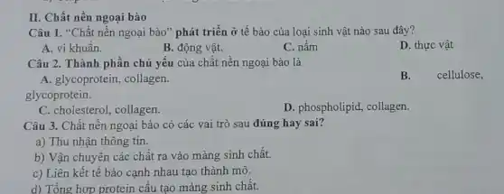 II. Chất nền ngoại bào
Câu 1. "Chất nền ngoại bào" phát triển ở tế bào của loại sinh vật nào sau đây?
A. vi khuần.
B. động vật.
C. nấm
D. thực vật
Câu 2. Thành phần chủ yếu của chất nền ngoại bào là
A. glycoprotein , collagen.
glycoprotein.
C. cholesterol, collagen.
D. phospholipid , collagen.
Câu 3. Chất nên ngoại bào có các vai trò sau đúng hay sai?
a) Thu nhận thông tin.
b) Vận chuyên các chất ra vào màng sinh chất.
c) Liên kết tế bào cạnh nhau tạo thành mô.
d) Tổng hợp protein cấu tạo màng sinh chất.
B. cellulose,