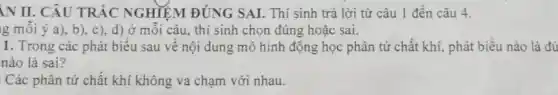 IN II. CÂU TRẮC NGHIỆM ĐÚNG SAI. Thí sinh trả lời từ câu 1 đến câu 4.
Ig mỗi ý a ), b), c ), d) ở mỗi câu, thí sinh chọn đúng hoặc sai.
1. Trong các phát biểu sau về nội dung mô hình động học phân tử chất khí, phát biểu nào là đú
nào là sai?
Các phân tử chất khí không va chạm với nhau.