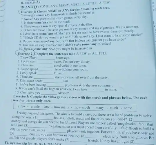 II. GRAMMAR
QUANTITY: SOME, ANY MANY. MUCH. ALITTLE AFEW
Excreise 1. Choose SOME or ANY for the following sentences.
the got some/any homework to finish this evening.
2. Some/Any people play video games every day.
3. Is there some any ice on the road?
4. There weren't some any special effects in the film.
5. Before we leave I have to get some/any money and my cigarettes. Wait a moment.
6. I don't have some/ any children yet.but we want to have two or three eventually.
7. "Which CD do you want to put on?" "Oh, some/any. I just want to hear some music!"
8. Do you want some/any help with that biology assignment you have to do?
9. This was an easy exercise and I didn't make some/ any mistakes!
10. Here's some/any news you might be interested in.
Exercise 2:-Complete the sentences with A FEW or A LITTLE
1. I saw Harry __ hours ago.
2. I only want __ water. I'm not very thirsty.
3. There are __ good cafes in our town.
4. Please spend __ time tidying your room
5. I only speak __ French.
6. There are __ slices of cake left over from the party.
7. This sauce needs __ salt.
8. We've been having __ problems with the new computer.
9. If you can't fit all the bags in your car, I can take __ in mine.
10. Can I give you __ advice?
Exercise 3: Comple the video games review with the words and phrases below. Use each
word or phrase only once.
a few - a little - any-how many - how much - many - much-some
I really enjoyed this game. The aim is to build a city but there are a lot of problems to solve
along the way. (1) __ houses, hotels, roads and factories can you build? (2)
__
money and energy do you need to build them? Players use money called "megabucks". You start
with just (3) __
megabucks, so you must spend them carefully. It's difficult to build a
city on your own so (4) __
players work together. For example, if you have only got (5) __
energy, you can borrow or you buy (6) __ electricity from a neighbour .But
selfish and greedy players don't make (7)
__ friends. If they haven'got (8)
__ Tài liệu học tập lớp 10- HK1- 20242025