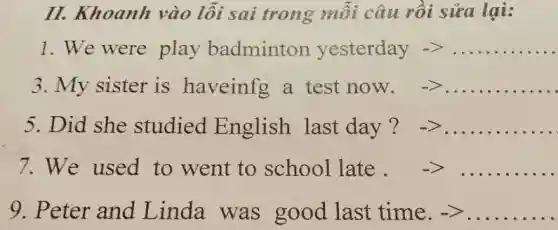 II. Khoanh vào lỗi sai trong mỗi câu rồi sửa lai:
1. We were play badminton yesterday arrow gt ldots ldots ldots ldots 
3.My sister is haveinfg a test now. arrow gt ldots ldots ldots ldots 
5 Did she studied English last day ? -gt ldots ldots ldots ldots 
7 We used to went to sohool late. -gt ldots ldots ldots 
9. Peter and Linda was good last time.-> __