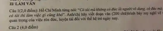 II/ LÀM VĂN
Câu 1(2 ,0 điểm): Hồ Chí Minh từng nói:. *Có tài mà không có đức là người vô dụng, có đức mà
có tài thì làm việc gì cũng khó . Anh/chị hãy viết đoạn vǎn (20 ) chữ)trình bày suy nghĩ về Y
quan trọng của việc rèn đức, luyện tài đối với thế hệ trẻ ngày nay.
Câu 2 (4,0 điểm)