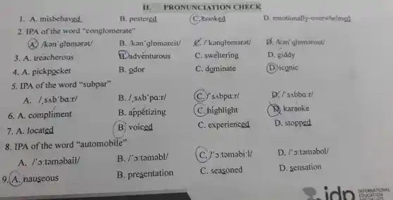 II. P RONUNCIATION CHECK
1. A misbehaved
B . pestered
C. hooked
D emotionally -overwhelmed
2. IPA of the word "conglomerate"
(A) /kan 'glomarat/
B. /ken 'glomareit/
/ kenglomarat/
D. /kan'glomerout/
3. A . treacherous
B. adventurous
C . sweltering
D. giddy
4. A . pickpocket
B. odor
C . dominate
(D.) iconic
5. IPA of the word "subpar"
A./snb 'ba:r/
B. /sAb'pa:r/
(C . SAbpa:r/
D. is sbbair/
6. A.compliment
B . appetizing
(C . highlight
x karaoke
7.A .located
B voiced
C . experienced
D . stopped
8.IPA of the word "automobile"
(C .)'o:tamabi:1/
D . /'o:tamabol/
A . /'o:tamabail/
B . /'o:tamabl/
9.(A nauseous
B . presentation
C . seasoned
D . sensation