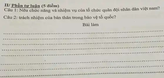 II/ Phần tư luân (5 điểm)
Câu 1: Nêu chức nǎng và nhiệm vụ của tổ chức quân đội nhân dân việt nam?
Câu 2: trách nhiệm của bản thân trong bảo vệ tổ quốc?
Bài làm
......................................................................
...........
....................................
__
..................................................................................
......
........................
...............................
...........
...