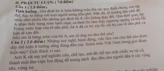 II. PHÀN TỰ LUẬN: ( 7.0 điêm)
Câu 1 ( 1.0 điêm).
Tình huống . Gia đình bà A luôn không tuân thủ các quy định chung của tập
thể, hay to tiếng với mọi người trong khu phố. Mặc dù tổ trưởng dân phô đã
nhắc nhở nhiều lần nhưng gia đình bà A vẫn không thay đồi. Qua thời gian .bà
A nhận thấy hàng xóm lạnh nhạt, xa lánh thì cảm thấy ngượng ngùng và hối lỗi
Trong cuộc họp của tổ dân phô , bà A đã có lời xin lỗi với bà con tổ dân phô và
hứa sẽ sửa đôi.
Nếu em là hàng xóm của bà A , em sẽ ứng xử như thế nào?
Câu 2 ( 2.0 điểm): Những suy nghĩ, hành động việc làm của chủ thể nào dưới
đây thể hiện lí tưởng sống đúng đắn của thanh niên Việt Nam trong giai đoạn
hiện nay? Giải thích vì sao.
Anh K rât say mê nghiên cứu , chế tạo, anh đã chế tạo một chiếc xe tải cũ
thành một thư viện lưu động đê mang sách đọc đến cho người dân ở các vùng
sâu, vùng xa.