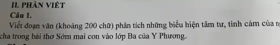 II. PHẦN VIẾT
Câu 1.
Viết đoạn vǎn (khoảng 200 chữ)phân tích những biểu hiện tâm tư , tình cảm của n
cha trong bài thơ Sớm mai con vào lớp Ba của Y Phương.