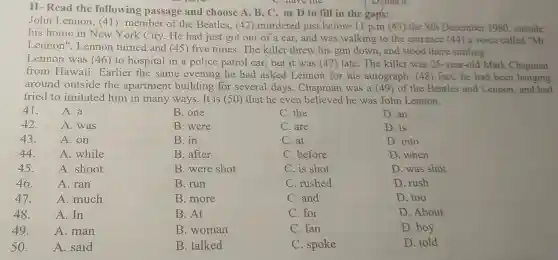 II- Read the following passage and choose A, B, C , or D to fill in the gaps:
John Lennon, (41 ) member of the Beatles, (42 ) murdered just before 11 p.m (43)the 8th December 1980,outside
his home in New York City. He had just got out of a car,and was walking to the entrance (44) a voice called "Mr
Lennon ". Lennon turned and (45) five times. The killer threw his gun down, and stood there smiling.
Lennon was (46) to hospital in a police patrol car, but it was (47)late. The killer was 25-year-old Mark Chapman
from Hawaii . Earlier the same evening he had asked Lennon for his autograph . (48) fact, he had been hanging
around outside the apartment building for several days . Chapman was a 49) of the Beatles and Lennon, and had
tried to imitated him in many ways. It is (50) that he even believed he was John Lennon.
41.	A. a
42.	A. was
43. A. on
44. A. while
45. A. shoot
46.	A. ran
47.	A. much
48. A.In
49. A. man
50. A. said
B. one
B. were
B. in
B. after
B. were shot
B. run
B. more
B. At
B. woman
B. talked
C. the
C. are
C. at
C. before
C. is shot
C. rushed
C. and
C. for
C.fan
C. spoke
D.an
D. is
D. into
D. when
D. was shot
D. rush
D. too
D. About
D. boy
D. told