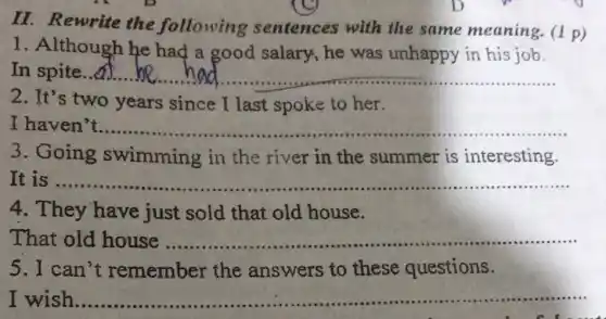 II. Rewrite the following sentences with the same meaning. (1 p)
1. Although he had a good salary, he was unhappy in his job.
In spite...d. __
2. It's two years since I last spoke to her.
I haven 't.................................................................... __
3. Going swimming in the river in the summer is interesting.
It is ........... __
4. They have just sold that old house.
That old house .......... __
5. I can't remember the answers to these questions.
I wish ...................................................................... __ ......................................................................