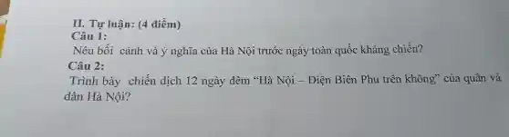 II. Tự luận: (4 điểm)
Câu 1:
Nêu bối cảnh và ý nghĩa của Hà Nội trước ngày toàn quốc kháng chiến?
Câu 2:
Trình bày chiến dịch 12 ngày đêm "Hà Nội - Điện Biên Phủ trên không" của quân và
dân Hà Nội?