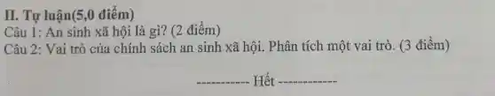 II. Tự luận(5 ,0 điểm)
Câu 1: An sinh xã hội là gì?(2 điểm)
Câu 2: Vai trò của chính sách an sinh xã hội.. Phân tích một vai trò. (3 điểm)
__ . Hết __