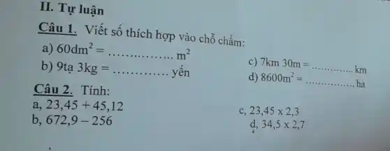 II Tự luận
Câu 1. Viết số thích hợp vào chỗ chấm:
a) 60dm^2=ldots ldots ldots ldots m^2
b) 9ta3kg=ldots ldots ldots ldots ldots ldots ldots yyn
c) 7km30m=ldots ldots ldots ldots km
d) 8600m^2=
Câu 2 . Tính:
a 23,45+45,12
23,45times 2,3
b 672,9-256
d 34,5times 2,7