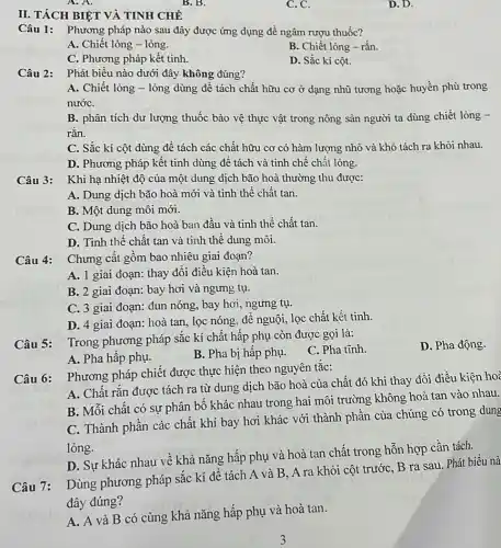 II. TÁCH BIỆT VÀ TINH CHẾ
A. A.
B. B.
C. C.
D. D.
Câu 1: Phương pháp nào sau đây được ứng dụng để ngâm rượu thuốc?
A. Chiết lỏng - lỏng.
B. Chiết lỏng -rǎn.
C. Phương pháp kết tinh.
D. Sắc kí cột.
Câu 2:
Phát biểu nào dưới đây không đúng?
A. Chiết lỏng -lỏng dùng để tách chất hữu cơ ở dạng nhũ tương hoặc huyền phù trong
nướC.
B. phân tích dư lượng thuốc bảo vệ thực vật trong nông sản người ta dùng chiết lỏng -
rắn.
C. Sắc kí cột dùng đề tách các chất hữu cơ có hàm lượng nhỏ và khó tách ra khỏi nhau.
D. Phương pháp kết tinh dùng để tách và tinh chế chất lỏng.
Khi hạ nhiệt độ của một dung dịch bão hoà thường thu được:
A. Dung dịch bão hoà mới và tinh thể chất tan.
B. Một dung môi mới.
C. Dung dịch bão hoà ban đầu và tinh thể chất tan.
D. Tinh thể chất tan và tinh thể dung môi.
Chưng cất gồm bao nhiêu giai đoạn?
A. 1 giai đoạn thay đồi điều kiện hoà tan.
B. 2 giai đoạn:bay hơi và ngưng tụ.
C. 3 giai đoạn:đun nóng, bay hơi , ngưng tụ.
D. 4 giai đoạn:hoà tan, lọc nóng để nguội, lọc chất kết tinh.
Câu 5:
Trong phương pháp sắc kí chất hấp phụ còn được gọi là:
C. Pha tĩnh.
A. Pha hấp phụ.
B. Pha bị hấp phụ.
Câu 6:
Phương pháp chiết được thực hiện theo nguyên tắc:
A. Chất rắn được tách ra từ dung dịch bão hoà của chất đó khi thay đổi điều kiện hoà
B. Mỗi chất có sự phân bố khác nhau trong hai môi trường không hoà tan vào nhau.
C. Thành phần các chất khí bay hơi khác với thành phân của chúng có trong dung
lỏng.
D. Sự khác nhau về khả nǎng hấp phụ và hoà tan chất trong hỗn hợp cần tách.
Câu 7:
Dùng phương pháp sắc kí để tách A và B, A ra khỏi cột trước, B ra sau. Phát biểu nà
đây đúng?
A. A và B có cùng khả nǎng hấp phụ và hoà tan.
D. Pha động.