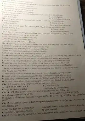 (ii) trường và cơ sở sản xuất chung.
A. Tạo ra thi the nào sau đây phản ánh không đúng nội dung chính của Cộng đồng kinh tế ASEAN?
ra thị trường và cơ sở sản xuất chung.
B. Xây dựng khu vực kinh tế có sự cạnh tranh cao.
C. Tạo dựng một khu vực gắn kết, tự cường.
D. Hội nhập đầy đủ với nền kinh tế toàn cầu.
Câu 6: Trong quá trình phát triển, Cộng đồng ASEAN phải đối mặt với thách thức nào?
A. sự đa dạng chính trị.
C. kinh tế phát triển
D. các nước đồng tình ùng hộ.
Câu 7: Trong quá trình phát triển, Cộng đồng ASEAN phải đối mặt với thách thức nào?
A. vǎn hoá tương đồng.
C. kinh tế phát triển.
B. chính trị phức tap.
Câu 8: Trong quá trình phát triển, Cộng đồng ASEAN phải đối mặt với thách thức nào? D. các nước đồng tình, ủng hộ.
A. chính trị tương đồng.
C. kinh tế phát triển.
B. chính trị ổn định.
Câu 9: Nội dung nào sau đây phản ánh không đúng những thách thức trong Cộng đồng ASEAN?
D. các nước gây khó khǎn.
A. cạnh tranh giữa các nước lớn đối với khu vựC.
B. diễn biến phức tạp của tình hình biển Đông.
C. biến đồi khí hậu , ô nhiễm môi trường.
D. đối đầu với các nước ở khu vực Tây Âu.
Câu 10. Nội dung nào sau đây phản ánh không đúng những triển vọng trong Cộng đồng ASEAN?
A. phát triển với mức độ liên kết, hợp tác ngày càng sâu rộng.
B. vị thế ngày càng được nâng cao trong khu vực và thế giới.
C. cạnh tranh ảnh hưởng của các nước lớn đối với khu vựC.
D. là một khu vực phát triển và nǎng động nhất thế giới.
Câu 11: Điểm giống nhau giữa Cộng động Chính Trị - An ninh ASEAN và Cộng đồng Kinh tế ASEAN là
A. nhằm mục đích bảo vệ hoà bình, ổn định lâu dài và cùng thịnh phượng trong khu vựC.
B. có một số nội dung chính là bảo đảm bền vững về môi trường và phát triênt con người.
C. nhằm nâng hợp tác chính trị - an ninh lên một nấc thang mới cao hơn và chặt chẽ hơn.
D. tạo ra thị trường và cơ chế sản xuất chung trong đó có sự lưu chuyên tự do của hàng hoá.
Câu 12: Nội dung nào sau đây là điểm khác nhau giữa Cộng đồng Vǎn hoá - xã hội ASEAN so với
cộng đồng Kinh tế ASEAN?
A. nhằm mục đích bảo vệ hoà bình, ổn định lâu dài và cùng thịnh phượng trong khu vựC.
B. có một số nội dung chính là bảo đảm bền vững về môi trường và phát triển con người.
C. nhằm nâng hợp tác chính trị - an ninh lên một nấc thang mới cao hơn và chặt chẽ hơn.
D. tạo ra thị trường và cơ chế sản xuất chung trong đó có sự lưu chuyển tự do của hàng hoá.
Câu 13: Ý tưởng xây dựng Cộng đồng ASEAN khởi nguồn từ khi
A. Việt Nam gia nhập ASEAN.
B. ASEAN thành lập.
C. Hiệp ước Bali được kí kết.
D. thành viên thứ 10 được kết nạp.
Câu 14: ASEAN chính thức khẳng định ý tưởng thành lập Cộng đồng ASEAN tại
A. lễ kết nạp Campuchia nǎm 1999.
B. hội nghị thành lập ASEAN (1967).
(1997).
C. hội nghị kí kết hiệp ước thân thiện và hợp tác (1976). D. hội nghị cấp cao ASEAN không chính thứ
Câu 15: Tại Hội nghị cấp cao ASEAN không chính thức lần thứ hai tại Malaixia nǎm 1997, các nước
viên đã thông qua
A. vǎn kiện Tầm nhìn ASEAN 2020.
B. tuyên bố về khu vực Hoà bình, Tự do và Trung lập.
D. tuyên bố Bali II.
C. tuyên bố vê sự hoà hợp ASEAN.
Câu 16: Tại Hội nghị cấp cao ASEAN không chính thức tại Malaixia nǎm 1997, các nước thành viê
