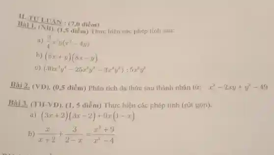 II. TU LUÁN : (7,0 điểm)
Bài 1.NB). (1,5 điểm) Thực hiện các phép tính sau:
a) (3)/(4)x^2y(x^2-4y)
b) (8x+y)(8x-y)
c) (30x^4y^3-25x^2y^3-3x^4y^4):5x^2y^3
Bài 2 (VD). (0 ,5 điểm) Phân tích đa thức sau thành nhân tử: x^2-2xy+y^2-49
Bài 3. (TH-VD)(1, 5 điểm) Thực hiện các phép tính (rút gọn):
a) (3x+2)(3x-2)+9x(1-x)
b) (x)/(x+2)+(3)/(2-x)=(x^2+9)/(x^2)-4