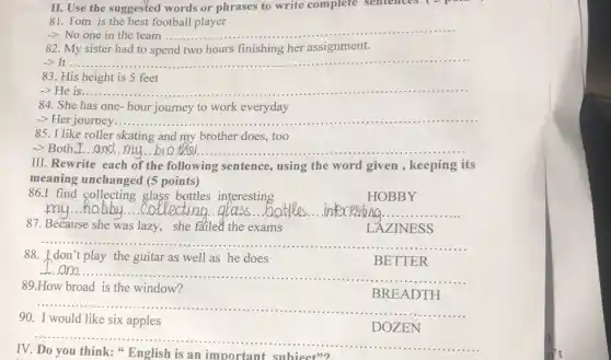 II. Use the suggested words or phrases to write complete sentences (
81. Tom is the best football player
-> No one in the team ..... __
82. My sister had to spend two hours finishing her assignment.
-> It ...... __ ......................................................................
83. His height is 5 feet
-> He is...... __ ...................................................................... ......
84. She has one-hour journey to work everyday
__
85. I like roller skating and my brother does, too
__ thes
III. Rewrite each of the following sentence , using the word given , keeping its
meaning unchanged (5 points)
86.I find interesting
HOBBY
__
87. Because she was lazy.she failed the exams
LAZINESS
__ ......................................................................
88. I don't play the guitar as well as he does
BETTER
I am ........
__ ......................................................................
89.How broad is the window?
BREADTH
__ ......................................................................
90. I would like six apples
DOZEN
__
IV