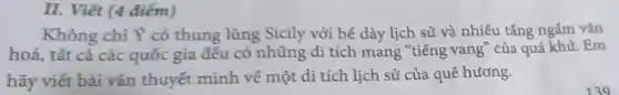 II. Viết (4 điểm)
Không chỉ Y có thung lũng Sicily với bể dày lịch sử và nhiều tầng ngẫm vǎn
hoá, tất cả các quốc gia đều có những di tích mang "tiếng vang" của quá khứ. Em
hãy viết bài vǎn thuyết minh về một di tích lịch sử của quê hương.