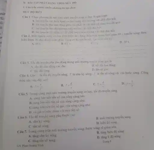 II-BNI TAP PIIÂN DANG THEO MU'C DQ
1. Câu trắc nhiệm nhiều phương án lựa chon
MUC DO BIÉT
Câu 1 . Chọn phương án sai.Quá trình truyền sóng cơ học là quá trinh
A. lan truyen các biến dạng cơ học trong môi trường vật chất dàn hồi.
B. lan truyền pha dao dộng giữa các phân tử vật chất có sóng truyền qua.
C. lan truyền dao động trong môi trường vật chất dàn hồi.
D. lan truyên các phân tử vật chất trong môi trường vật chất dàn hồi
Câu 2 . Một nguồn sóng cơ học thực hiện dao dộng diều hoà trong thời gian 60 s nguôn sóng thực
hiện được 30 dao động toàn phân.Sóng cơ do nguôn này tạo ra có chu kỳ
A. 60 s.
B. 0.5 s.
C. 2 s.
D. 30 s.
__
......................................................................11111111	......................................................................
.......1....
14.................1. ....
................................................................................
Câu 3 . Tốc độ truyền pha dao động trong : môi trường truyên sóng gọi là
A. tốc độ dao động cực đại.
B. tốc độ dao động.
C. tốc độ sóng.
D. tân sô góC.
Câu 4 . Gọi v là tốc độ truyên sóng, T là chu kỳ sóng f là tân số sóng và A là bước sóng . Công
thức nào sau đây sai?
A. lambda =(v)/(f)
B. f=(lambda )/(v)
C. T=(lambda )/(v)
D. f=(1)/(T)
Câu 5.Trong cùng một môi trường truyền sóng cơ học, tốc đô truyền sóng
A. càng lớn nếu tần số của sóng càng lớn.
B. càng lớn nêu tần sô của sóng càng nhỏ.
C. càng lớn nêu tân số góc của sóng càng nhỏ.
D. có giá trị như nhau với mọi tân số.
Câu 6 . Tốc độ truyên sóng phụ thuộc vào
B. môi trường truyền sóng.
A. chu kỳ sóng.
D. biên độ sóng.
C. tân số sóng.
Câu 7.Trong cùng một môi trường truyên sóng . bước sóng sẽ giảm nêu
B. tǎng biên độ sóng.
A. tǎng chu kỳ sóng.
D. tǎng li độ sóng.
C. tǎng tân số sóng.
Trang 8
GV Phan Hoàng Vính