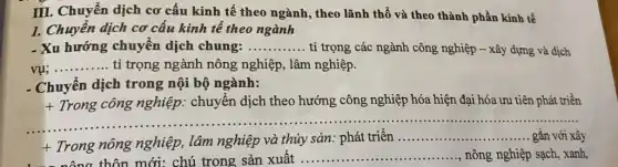 III. Chuyển dịch cơ cấu kinh tế theo ngành, theo lãnh thổ và theo thành phần kinh tế
1. Chuyển dịch cơ cấu kinh tế theo ngành
- Xu hướng chuyển dịch chung: __ tỉ trọng các ngành công nghiệp - xây dựng và dịch
__ tỉ trọng ngành nông nghiệp, lâm nghiệp.
- Chuyển dịch trong nội bộ ngành:
+ Trong công nghiệp.: chuyển dịch theo hướng công nghiệp hóa hiện đại hóa ưu tiên phát triển
............
......................................................................
+
Trong nông nghiệp , lâm nghiệp và thủy sản: phát triển
__ gắn với xây
nông thôn mới: chú trong sản xuất __ nông nghiệp sạch, xanh,