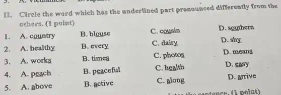 III. Circle the word which has the underlined part pronounced differently from the
offners. (1 point)
1. A. country
B. blouse
B. every
B. times
B. peaceful
B. active
C. cousin
D. southern
2. A. healthy
C. dairy
D. shy
3.A. works
C. photos
D. means
4. A. peach
C. health
D. easy
5. A. above
C. along
D. arrive