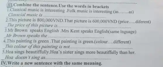 III Combine the sentence.Use the words in brackets
1.Classical music is interesting .Folk music is interesting (as __ as)
Classcial music is ........... __
2.This picture is 800,000VND .That picture is 600 ,000VND (price __ diferent)
The price of this picture is ......... __
3.Mr Brown speaks English .Mrs Kent speaks English(same lnguage)
Mr Brown speaks the ....... __
4.This painting is green .That painting is green.(colour __ different)
This colour of this painting is not. __
5.Hoa sings beautiffully.Hoa's sister sings more beautiffully than her.
Hoa doesn't sing as ............ __
IV.Write a new sentence with the same meaning.