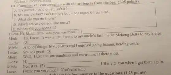 III. Complete the conversation with the sentences from the box. (1.25 points)
A. It's peaceful and quiet, isn't it?
B. My uncle's farm isn't too big but it has many things I like.
C. What did you do there?
D. Which activity do you like most?
E. Where did you spend it?
Lucas: Hi, Minh How was your vacation? (1)
__
Minh:Hi Lucas.It was great. I went to my
uncle's farm in the Mekong Delta to pay
visit.
Lucas: (2) __
Minh:
A lot of things My cousins and I enjoyed going fishing, herding cattle
Lucas: Sounds great!(3)
__
Minh:
Well, I like the surroundings and environment there most.
Lucas: (4) __
Minh: Yes,it is.5) __
I'll invite you when I get there again.
Lucas:Thank you very much You're so kind
: Thank you very much.Ye the best answer to the questions. (125 points)
C. much more relaxing