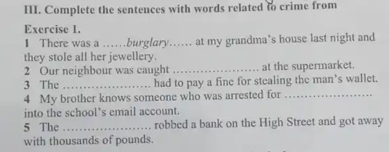 III. Complete the sentences with words related to crime from
Exercise 1.
1 There was a __ burglary __ at my grandma's house last night and
they stole all her jewellery.
2 Our neighbour was caught .....
.......at the supermarket. __
3 The __ had to pay a fine for stealing the man's wallet.
4 My brother knows someone who was arrested for
__
into the school's email account.
The __ ....... ......robbed a bank on the High Street and got away
with thousands of pounds.