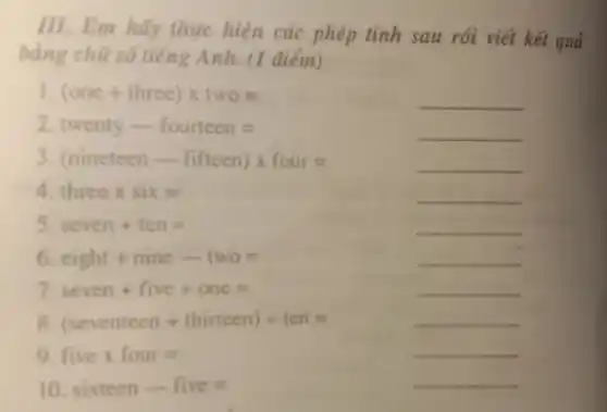 III. Em hãy thực hiện các phép tính sau rồi viết kết quả
bằng chữ số tiếng Anh. (1 điểm)
I (one+ three)times two=
__
2. Iwenty - fourtecn=
3 (ninctecn - fiftecn)times four=
threex six=
s seven+ten=
__
6 cight+nine-1wo=
__
7 seven+five+one=
__
(seventecn + thirtecn)div ten=
__
9 fiwex four=
__
sixtecn-five=
__