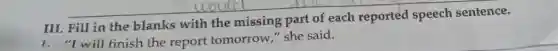 III. Fill in the blanks with the missing part of each reported speech sentence.
1. "I will finish the report tomorrow,"she said.