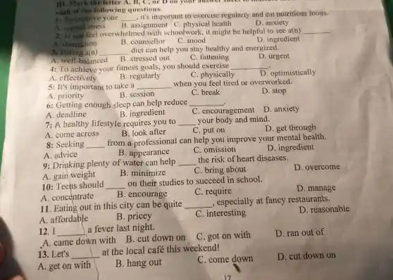III . Mark the letter A , B, C, or Don your answer smeet
each of the following questions.
1: To improve your __ . it's important to exercise reguiarly and eat nutritious foods.
B . assignment c .physical health
D anxiety
A . mental stress
2: If you feel overwhelmed with schoolwork , it might be helpful to see a(n)
__ .
A . distraction
C. mood
D . ingredient
B . counsellor
3: Eating a(n) __
diet can help you stay healthy and energized.
D . urgent
A. well -balanced B .stressed out
C fattening
4:To achieve your fitness goals , you should exercise __
D . optimistically
A . effectively
B .regularly
C . physically
5:It's important to take a __ when you feel tired or overworked.
D. stop
A .priority
B . session
C. break
6 : Getting enough sleep can help reduce
__
A . deadline
B . ingredient
C . encouragement
D anxiety
7:A healthy lifestyle requires you to __ your body and mind.
D. get through
A .come across
B. look after
C. put on
8 :Seeking __
from a professional can help you improve your mental health.
A advice
B . appearance
C . omission
D . ingredient
9 :Drinking plenty of water can help __
the risk of heart diseases.
D . overcome
A. gain weight
B .minimize
C . bring about
10 : Teens should __
on their studies , to succeed in school.
A . concentrate
B . encourage
C .require
D .manage
11 . Eating out in this city can be quite __
, especially at fancy restaurants.
A affordable
B . pricey
x . interesting
D . reasonable
12.I __
a fever last night.
D. ran out of
A .came down with
B.cut down on C.got on with
13 .Let's __
at the local café this weekend!
A. get on with
B .hang out
C .come down
D. cut down on
