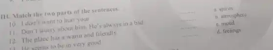 III. Match the two parts of the sentences.
10. I don't want to hurt your
11. Don't worry about him. He's always in a bad
12. The place has a warm and friendly
He seems to be in very good
__	a. spirits
__	b. atmosphere
__	c.mood
__	d. feelings