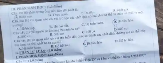 III. PHAN SINH HQC: (1.0 điểm)
Câu 13: Bộ phận trong ống tiêu hóa dài nhất là:
A. Ruột non.
B. Thực quản.
C. Dạ dày.
D. Ruột già.
Câu 14: Hệ cơ quan nào có vai trò lọc các chất thải có hại cho cơ thể từ máu và thải ra môi
trường?
A. Hệ hô hấp.
B. Hệ bài tiết.
C. Hệ tuần hoàn.
D. Hệ tiêu hóa.
Câu 15: Cơ thê người có khoảng bao nhiêu cơ?
A. 800 co.
B. 500 co.
C. 400 co.
(D. 600 co.
Câu 16: Hệ cơ quan nào có vai trò biến đổi thức ǎn thành các chất dinh dưỡng mà cơ thể hấp
thụ được và thải chất bã ra ngoài?
A. Hệ tuân hoàn.
B. Hệ bài tiết.
C. Hệ tiêu hóa.
D. Hệ hô hấp.
B. PHÂN TƯ LUẬN: (6.0 điểm)
I. PHÀN HOÁ HỌC: (2.0 điểm)
Câu 17: (1,0 điêm)
hudrogen khi đo ở điều kiện 25^circ  và 1 bar có thể tích bằng 4 ,958 (lít)?