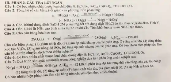 III. PHÀN 3. CÂU TRẢ LỜI NGÁN
Câu 1: Có bao nhiêu chất thuộc loại chất điện li: HCl Fe, BaCl_(2),Ca(OH)_(2),CH_(3)COOH,O_(2)
Câu 2: Tổng hệ số cân bằng (tối giản) của phương trình phản ứng:
NH_(3)(g)+O_(2)(g)xrightarrow (800-900^circ C,Pr^0)NO(g)+H_(2)O(g)
b. NH_(3)(g)+O_(2)(g)xrightarrow (t^0)N^2(g)+H_(2)O(g)
Câu 3. Cho 100ml dung dịch NaOH 2M phản ứng hết với dung dịch NH_(4)Cl dư thu được
Câu 4. Dẫn 1 ,344 lít NH_(3) vào bình chứa 0 ,672 lít khí Cl_(2) . Tính khối lượng muối NH_(4)Cl tạo thành.
Câu 5: Cho cân bằng hóa học sau:
2SO_(2)(g)+O_(2)(g)leftharpoons (V_(1)O_(2)+50C(-50)^circ C)/(2)2SO_(4)(g) Delta H_(2SS)=-198,4kJ
Cho các biện pháp:(1) giảm nhiệt độ , (2) giảm áp suất chung của hệ phản ứng, (3) tǎng nhiệt độ (4) dùng thêm
xúc tác V_(2)O_(5) (5) giảm nồng độ SO_(3) , (6) tǎng áp suất chung của hệ phản ứng. Có bao nhiêu biện pháp nào làm
cân bằng trên chuyên dịch theo chiều nghịch?
Câu 6: Có bao nhiêu chất thuộc loại chất không điện li:HCl, Fe,
BaCl_(2),Ca(OH)_(2),CH_(3)COOH,O_(2)
Câu 6:Quá trình sản xuất ammonia trong công nghiệp dựa trên phản ứng thuận nghịch sau:
N_(2)(g)+3H_(2)(g)xlongequal (pcdot N_(2))cdot t^02NH_(3)(g)Delta H_(288)^0=-92kJKh
phản ứng đạt tới trạng thái cân bằng . cho các tác
(1) tǎng nhiệt độ, (2) tǎng áp suất, (3) thêm chất xúc tác, (4) giảm nhiệt độ, (5) lấy
NH_(3) ra khỏi hệ.
Có bao nhiêu biện pháp nào làm cân bằng trên chuyển dịch theo chiều thuận?