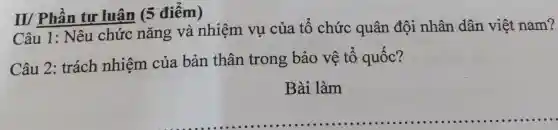 III Phân tư luân 5 điểm)
Câu 1:Nêu chức nǎng và nhiệm vụ của tô chức quân đội nhân dân việt nam?
Câu 2 : trách nhiệm của bản thân trong bảo vê tô quốc?
Bài làm