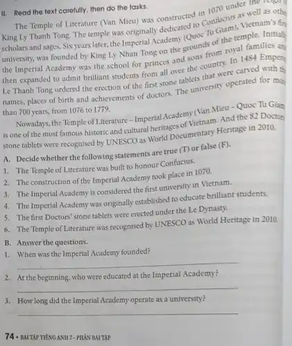 III. Read the text carefully, then do the tasks.
The Temple of Literature (Van Mieu) was constructed in 1070 under the to
King Ly Thanh Tong The temple was originally dedicated to Confucius as well as othe
scholars and sages. Six years later, the Imperial Academy (Quoc Tu Giam), Vietnam's fin
university, was founded by King Ly Nhan Tong on the grounds of the temple. Initially
the Imperial Academy was the school for princes and sons from royal families an
then expanded to admit brilliant students from all over the country. In 1484 Empero
Le Thanh Tong ordered the erection of the first stone tablets that were carved with th
names, places of birth and achievements of doctors. The university operated for mor
than 700 years, from 1076 to 1779.
Nowadays, the Temple of Literature - Imperial Academy (Van Mieu - Quoc Tu Giam
is one of the most famous historic and cultural heritages of Vietnam. And the 82 Doctors
stone tablets were recognised by UNESCO as World Documentary Heritage in 2010.
A. Decide whether the following statements are true (T) or false (F).
1. The Temple of Literature was built to honour Confucius.
2. The construction of the Imperial Academy took place in 1070.
3. The Imperial Academy is considered the first university in Vietnam.
4. The Imperial Academy was originally established to educate brilliant students.
5. The first Doctors'stone tablets were erected under the Le Dynasty.
6. The Temple of Literature was recognised by UNESCO as World Heritage in 2010.
B. Answer the questions.
1. When was the Imperial Academy founded?
__
2. At the beginning, who were educated at the Imperial Academy?
__
3
Imperial Academy
__
74 - BÀI TẬP TIẾNG ANH 7-PHÁN BÀI TẬP